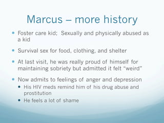 Marcus – more history
!  Foster care kid; Sexually and physically abused as
a kid
!  Survival sex for food, clothing, and shelter
!  At last visit, he was really proud of himself for
maintaining sobriety but admitted it felt “weird”
!  Now admits to feelings of anger and depression
!  His HIV meds remind him of his drug abuse and
prostitution
!  He feels a lot of shame
 