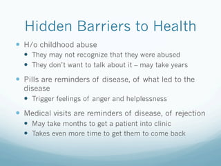 Hidden Barriers to Health
!  H/o childhood abuse
!  They may not recognize that they were abused
!  They don’t want to talk about it – may take years
!  Pills are reminders of disease, of what led to the
disease
!  Trigger feelings of anger and helplessness
!  Medical visits are reminders of disease, of rejection
!  May take months to get a patient into clinic
!  Takes even more time to get them to come back
 
