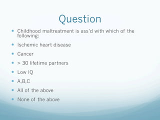 Question
!  Childhood maltreatment is ass’d with which of the
following:
!  Ischemic heart disease
!  Cancer
!  > 30 lifetime partners
!  Low IQ
!  A,B,C
!  All of the above
!  None of the above
 