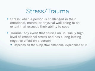 Stress/Trauma
!  Stress: when a person is challenged in their
emotional, mental or physical well-being to an
extent that exceeds their ability to cope
!  Trauma: Any event that causes an unusually high
level of emotional stress and has a long lasting
negative effect on a person
!  Depends on the subjective emotional experience of it
 