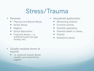 Stress/Trauma
!  Personal
!  Physical and Sexual Abuse
!  Verbal Abuse
!  Neglect
!  Social deprivation
!  Financial abuse – i.e.
withhold funds (for gas
money, etc)
!  Usually multiple forms of
trauma
!  i.e. physical/sexual abuse
usually accompanied by
neglect
!  Household dysfunction
!  Witnessing violence
!  Criminal activity
!  Parental separation
!  Parental death or illness
!  Poverty
!  Substance abuse
 