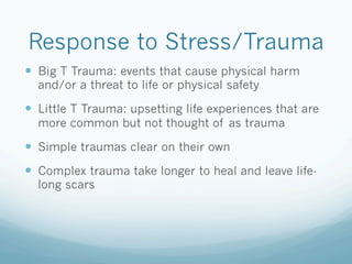 Response to Stress/Trauma
!  Big T Trauma: events that cause physical harm
and/or a threat to life or physical safety
!  Little T Trauma: upsetting life experiences that are
more common but not thought of as trauma
!  Simple traumas clear on their own
!  Complex trauma take longer to heal and leave life-
long scars
 