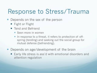 Response to Stress/Trauma
!  Depends on the sex of the person
!  Fight or Flight
!  Tend and Befriend
!  Seen more in women
!  In response to a threat, it refers to protection of off-
spring (tending) and seeking out the social group for
mutual defense (befriending).
!  Depends on age/development of the brain
!  Early life stress is ass’d with emotional disorders and
attention regulation
 