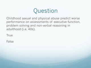 Question
Childhood sexual and physical abuse predict worse
performance on assessments of executive function,
problem solving and non-verbal reasoning in
adulthood (i.e. 40s).
True
False
 