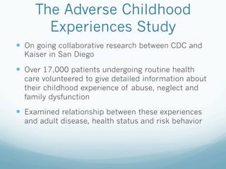 The Adverse Childhood
Experiences Study
!  On going collaborative research between CDC and
Kaiser in San Diego
!  Over 17,000 patients undergoing routine health
care volunteered to give detailed information about
their childhood experience of abuse, neglect and
family dysfunction
!  Examined relationship between these experiences
and adult disease, health status and risk behavior
 