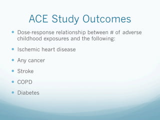 ACE Study Outcomes
!  Dose-response relationship between # of adverse
childhood exposures and the following:
!  Ischemic heart disease
!  Any cancer
!  Stroke
!  COPD
!  Diabetes
 