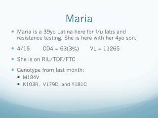 Maria
!  Maria is a 39yo Latina here for f/u labs and
resistance testing. She is here with her 4yo son.
!  4/15 CD4 = 63(3%) VL = 11265
!  She is on RIL/TDF/FTC
!  Genotype from last month:
!  M184V
!  K103R, V179D and Y181C
 