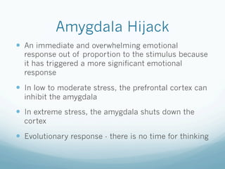 Amygdala Hijack
!  An immediate and overwhelming emotional
response out of proportion to the stimulus because
it has triggered a more significant emotional
response
!  In low to moderate stress, the prefrontal cortex can
inhibit the amygdala
!  In extreme stress, the amygdala shuts down the
cortex
!  Evolutionary response - there is no time for thinking
 