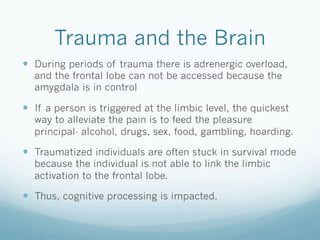 Trauma and the Brain
!  During periods of trauma there is adrenergic overload,
and the frontal lobe can not be accessed because the
amygdala is in control
!  If a person is triggered at the limbic level, the quickest
way to alleviate the pain is to feed the pleasure
principal- alcohol, drugs, sex, food, gambling, hoarding.
!  Traumatized individuals are often stuck in survival mode
because the individual is not able to link the limbic
activation to the frontal lobe.
!  Thus, cognitive processing is impacted.
 