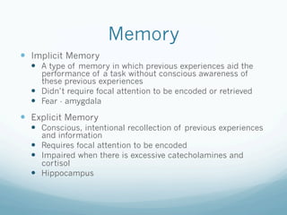 Memory
!  Implicit Memory
!  A type of memory in which previous experiences aid the
performance of a task without conscious awareness of
these previous experiences
!  Didn’t require focal attention to be encoded or retrieved
!  Fear - amygdala
!  Explicit Memory
!  Conscious, intentional recollection of previous experiences
and information
!  Requires focal attention to be encoded
!  Impaired when there is excessive catecholamines and
cortisol
!  Hippocampus
 