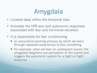 Amygdala
!  Located deep within the temporal lobe
!  Activates the HPA axis and autonomic responses
associated with fear and hormonal secretion
!  It is responsible for fear conditioning
!  an associative learning process by which we learn
through repeated experiences to fear something
!  For example, when we hear an unpleasant sound, the
amygdala heightens our perception of the sound and
triggers the autonomic system for a fight or flight
response
 