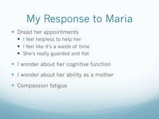My Response to Maria
!  Dread her appointments
!  I feel helpless to help her
!  I feel like it’s a waste of time
!  She’s really guarded and flat
!  I wonder about her cognitive function
!  I wonder about her ability as a mother
!  Compassion fatigue
 