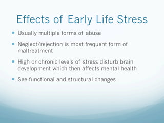 Effects of Early Life Stress
!  Usually multiple forms of abuse
!  Neglect/rejection is most frequent form of
maltreatment
!  High or chronic levels of stress disturb brain
development which then affects mental health
!  See functional and structural changes
 