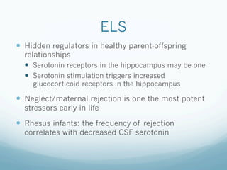 ELS
!  Hidden regulators in healthy parent-offspring
relationships
!  Serotonin receptors in the hippocampus may be one
!  Serotonin stimulation triggers increased
glucocorticoid receptors in the hippocampus
!  Neglect/maternal rejection is one the most potent
stressors early in life
!  Rhesus infants: the frequency of rejection
correlates with decreased CSF serotonin
 