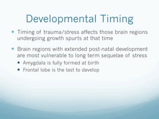 Developmental Timing
!  Timing of trauma/stress affects those brain regions
undergoing growth spurts at that time
!  Brain regions with extended post-natal development
are most vulnerable to long term sequelae of stress
!  Amygdala is fully formed at birth
!  Frontal lobe is the last to develop
 