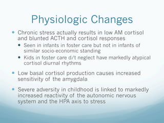Physiologic Changes
!  Chronic stress actually results in low AM cortisol
and blunted ACTH and cortisol responses
!  Seen in infants in foster care but not in infants of
similar socio-economic standing
!  Kids in foster care d/t neglect have markedly atypical
cortisol diurnal rhythms
!  Low basal cortisol production causes increased
sensitivity of the amygdala
!  Severe adversity in childhood is linked to markedly
increased reactivity of the autonomic nervous
system and the HPA axis to stress
 