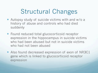 Structural Changes
!  Autopsy study of suicide victims with and w/o a
history of abuse and controls who had died
suddenly
!  Found reduced total glucocorticoid receptor
expression in the hippocampus in suicide victims
who had been abused but not in suicide victims
who had not been abused
!  Also found decreased expression of exon of NR3C1
gene which is linked to glucocorticoid receptor
expression
 