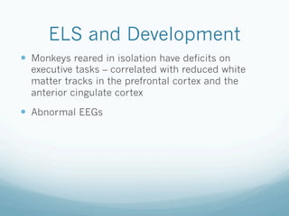 ELS and Development
!  Monkeys reared in isolation have deficits on
executive tasks – correlated with reduced white
matter tracks in the prefrontal cortex and the
anterior cingulate cortex
!  Abnormal EEGs
 