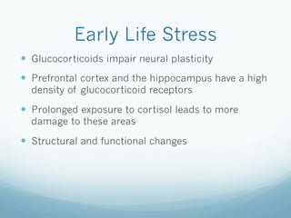 Early Life Stress
!  Glucocorticoids impair neural plasticity
!  Prefrontal cortex and the hippocampus have a high
density of glucocorticoid receptors
!  Prolonged exposure to cortisol leads to more
damage to these areas
!  Structural and functional changes
 