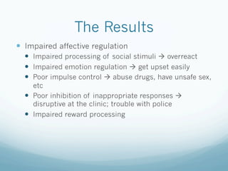 The Results
!  Impaired affective regulation
!  Impaired processing of social stimuli ! overreact
!  Impaired emotion regulation ! get upset easily
!  Poor impulse control ! abuse drugs, have unsafe sex,
etc
!  Poor inhibition of inappropriate responses !
disruptive at the clinic; trouble with police
!  Impaired reward processing
 