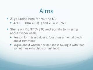 Alma
!  21yo Latina here for routine f/u.
!  4/15 CD4 = 63(1) and VL = 20,763
!  She is on RIL/FTC/3TC and admits to missing
about twice/week.
!  Reason for missed doses: “Just has a mental block
about HIV meds”
!  Vague about whether or not she is taking it with food:
sometimes eats chips or fast food
 