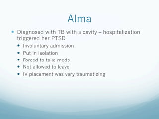 Alma
!  Diagnosed with TB with a cavity – hospitalization
triggered her PTSD
!  Involuntary admission
!  Put in isolation
!  Forced to take meds
!  Not allowed to leave
!  IV placement was very traumatizing
 
