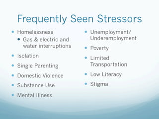 Frequently Seen Stressors
!  Homelessness
!  Gas & electric and
water interruptions
!  Isolation
!  Single Parenting
!  Domestic Violence
!  Substance Use
!  Mental Illness
!  Unemployment/
Underemployment
!  Poverty
!  Limited
Transportation
!  Low Literacy
!  Stigma
 