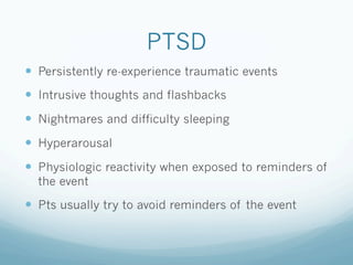 PTSD
!  Persistently re-experience traumatic events
!  Intrusive thoughts and flashbacks
!  Nightmares and difficulty sleeping
!  Hyperarousal
!  Physiologic reactivity when exposed to reminders of
the event
!  Pts usually try to avoid reminders of the event
 