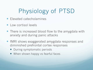 Physiology of PTSD
!  Elevated catecholamines
!  Low cortisol levels
!  There is increased blood flow to the amygdala with
anxiety and during panic attacks
!  fMRI shows exaggerated amygdala responses and
diminished prefrontal cortex responses
!  During symptomatic periods
!  When shown happy vs fearful faces
 