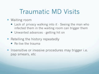Traumatic MD Visits
!  Waiting room
!  Lack of privacy walking into it - Seeing the man who
infected them in the waiting room can trigger them
!  Unwanted advances - getting hit on
!  Retelling the history repeatedly
!  Re-live the trauma
!  Insensitive or invasive procedures may trigger i.e.
pap smears, etc
 