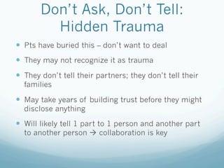 Don’t Ask, Don’t Tell:
Hidden Trauma
!  Pts have buried this – don’t want to deal
!  They may not recognize it as trauma
!  They don’t tell their partners; they don’t tell their
families
!  May take years of building trust before they might
disclose anything
!  Will likely tell 1 part to 1 person and another part
to another person ! collaboration is key
 