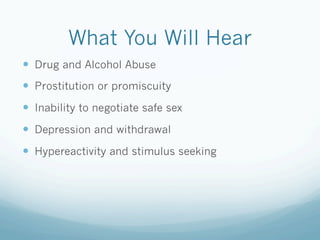What You Will Hear
!  Drug and Alcohol Abuse
!  Prostitution or promiscuity
!  Inability to negotiate safe sex
!  Depression and withdrawal
!  Hypereactivity and stimulus seeking
 