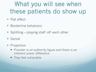 What you will see when
these patients do show up
!  Flat affect
!  Borderline behaviors
!  Splitting – playing staff off each other
!  Denial
!  Projection
!  Provider is an authority figure and there is an
inherent power difference
!  They feel vulnerable
 