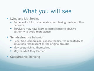What you will see
!  Lying and Lip Service
!  Some feel a lot of shame about not taking meds or other
behavior
!  Survivors may have learned compliance to abusive
authority to avoid more abuse
!  Self-destructive behavior
!  Repetition Compulsion: expose themselves repeatedly to
situations reminiscent of the original trauma
!  May be punishing themselves
!  May be what they learned
!  Catastrophic Thinking
 