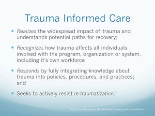 Trauma Informed Care
!  Realizes the widespread impact of trauma and
understands potential paths for recovery;
!  Recognizes how trauma affects all individuals
involved with the program, organization or system,
including it’s own workforce
!  Responds by fully integrating knowledge about
trauma into policies, procedures, and practices;
and
!  Seeks to actively resist re-traumatization.”
Substance Abuse and Mental Health Services Administration
 