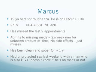 Marcus
!  19 yo here for routine f/u. He is on DRV/r + TRU
!  2/15 CD4 = 681 VL <20
!  Has missed the last 2 appointments
!  Admits to missing meds ~ 2x/week now for
unknown amount of time. No side effects – just
misses
!  Has been clean and sober for ~ 1 yr
!  Had unprotected sex last weekend with a man who
is also HIV+; doesn’t know if he’s on meds or not
 