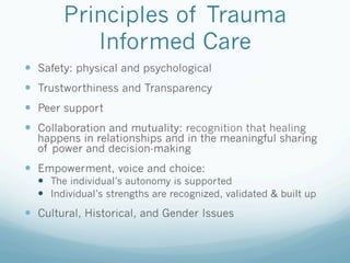 Principles of Trauma
Informed Care
!  Safety: physical and psychological
!  Trustworthiness and Transparency
!  Peer support
!  Collaboration and mutuality: recognition that healing
happens in relationships and in the meaningful sharing
of power and decision-making
!  Empowerment, voice and choice:
!  The individual’s autonomy is supported
!  Individual’s strengths are recognized, validated & built up
!  Cultural, Historical, and Gender Issues
 
