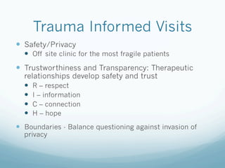 Trauma Informed Visits
!  Safety/Privacy
!  Off site clinic for the most fragile patients
!  Trustworthiness and Transparency: Therapeutic
relationships develop safety and trust
!  R – respect
!  I – information
!  C – connection
!  H – hope
!  Boundaries - Balance questioning against invasion of
privacy
 
