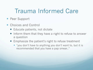 Trauma Informed Care
!  Peer Support
!  Choices and Control
!  Educate patients, not dictate
!  Inform them that they have a right to refuse to answer
a question
!  Emphasize the patient’s right to refuse treatment
!  “you don’t have to anything you don’t want to, but it is
recommended that you have a pap smear..”
 