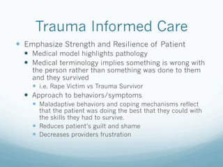 Trauma Informed Care
!  Emphasize Strength and Resilience of Patient
!  Medical model highlights pathology
!  Medical terminology implies something is wrong with
the person rather than something was done to them
and they survived
!  i.e. Rape Victim vs Trauma Survivor
!  Approach to behaviors/symptoms
!  Maladaptive behaviors and coping mechanisms reflect
that the patient was doing the best that they could with
the skills they had to survive.
!  Reduces patient’s guilt and shame
!  Decreases providers frustration
 