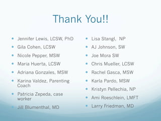 Thank You!!
!  Jennifer Lewis, LCSW, PhD
!  Gila Cohen, LCSW
!  Nicole Pepper, MSW
!  Maria Huerta, LCSW
!  Adriana Gonzales, MSW
!  Karina Valdez, Parenting
Coach
!  Patricia Zepeda, case
worker
!  Jill Blumenthal, MD
!  Lisa Stangl, NP
!  AJ Johnson, SW
!  Joe Mora SW
!  Chris Mueller, LCSW
!  Rachel Gasca, MSW
!  Karla Pardo, MSW
!  Kristyn Pellechia, NP
!  Ami Roeschlein, LMFT
!  Larry Friedman, MD
 