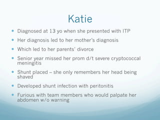 Katie
!  Diagnosed at 13 yo when she presented with ITP
!  Her diagnosis led to her mother’s diagnosis
!  Which led to her parents’ divorce
!  Senior year missed her prom d/t severe cryptococcal
meningitis
!  Shunt placed – she only remembers her head being
shaved
!  Developed shunt infection with peritonitis
!  Furious with team members who would palpate her
abdomen w/o warning
 