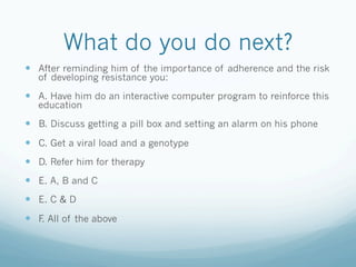 What do you do next?
!  After reminding him of the importance of adherence and the risk
of developing resistance you:
!  A. Have him do an interactive computer program to reinforce this
education
!  B. Discuss getting a pill box and setting an alarm on his phone
!  C. Get a viral load and a genotype
!  D. Refer him for therapy
!  E. A, B and C
!  E. C & D
!  F. All of the above
 