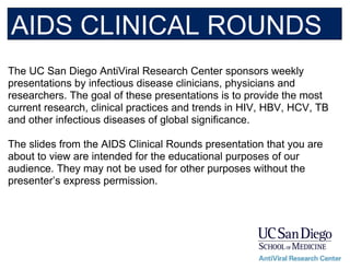 The UC San Diego AntiViral Research Center sponsors weekly
presentations by infectious disease clinicians, physicians and
researchers. The goal of these presentations is to provide the most
current research, clinical practices and trends in HIV, HBV, HCV, TB
and other infectious diseases of global significance.
The slides from the AIDS Clinical Rounds presentation that you are
about to view are intended for the educational purposes of our
audience. They may not be used for other purposes without the
presenter’s express permission.
AIDS CLINICAL ROUNDS
 