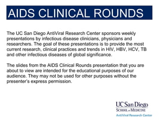 The UC San Diego AntiViral Research Center sponsors weekly
presentations by infectious disease clinicians, physicians and
researchers. The goal of these presentations is to provide the most
current research, clinical practices and trends in HIV, HBV, HCV, TB
and other infectious diseases of global significance.
The slides from the AIDS Clinical Rounds presentation that you are
about to view are intended for the educational purposes of our
audience. They may not be used for other purposes without the
presenter’s express permission.
AIDS CLINICAL ROUNDS
 