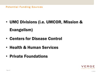 Potential Funding Sources




• UMC Divisions (i.e. UMCOR, Mission &
     Evangelism)

• Centers for Disease Control

• Health & Human Services

• Private Foundations


Page 16
                                         © 2010
 