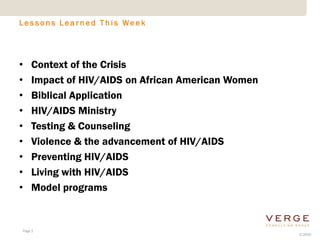 Lessons Learned This Week




•   Context of the Crisis
•   Impact of HIV/AIDS on African American Women
•   Biblical Application
•   HIV/AIDS Ministry
•   Testing & Counseling
•   Violence & the advancement of HIV/AIDS
•   Preventing HIV/AIDS
•   Living with HIV/AIDS
•   Model programs


Page 2
                                                   © 2010
 