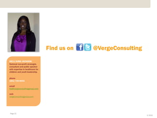 Find us on   @VergeConsulting
KELLI KING JACKSON
National non-profit strategist,
consultant and public speaker
with expertise in healthcare for
children and youth leadership.

phone
(281) 725-8602

email
kkj@vergeconsultinggroup.com

web
vergeconsultinggroup.com




Page 22
                                                                   © 2010
 
