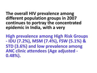 The overall HIV prevalence among
different population groups in 2007
continues to portray the concentrated
epidemic in India, with a very
High prevalence among High Risk Groups
- IDU (7.2%), MSM (7.4%), FSW (5.1%) &
STD (3.6%) and low prevalence among
ANC clinic attendees (Age adjusted -
0.48%).
 