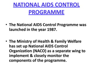 NATIONAL AIDS CONTROL
PROGRAMME
• The National AIDS Control Programme was
launched in the year 1987.
• The Ministry of Health & Family Welfare
has set up National AIDS Control
Organization (NACO) as a separate wing to
implement & closely monitor the
components of the programme.
 